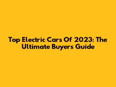 Top Electric Cars Of 2023: The Ultimate Buyer's Guide