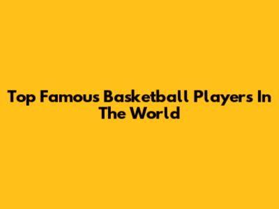 Top Famous Basketball Players In The World