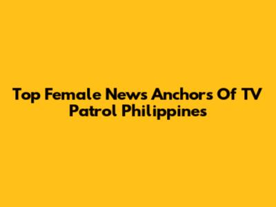 Top Female News Anchors Of TV Patrol Philippines