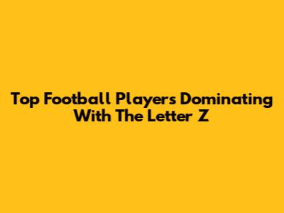 Top Football Players Dominating With The Letter 'Z'
