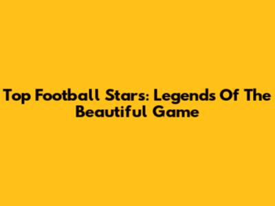 Top Football Stars: Legends Of The Beautiful Game