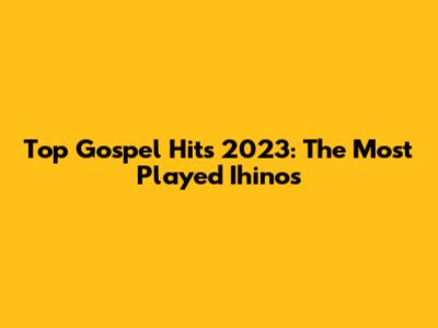 Top Gospel Hits 2023: The Most Played Ihinos