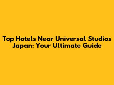Top Hotels Near Universal Studios Japan: Your Ultimate Guide