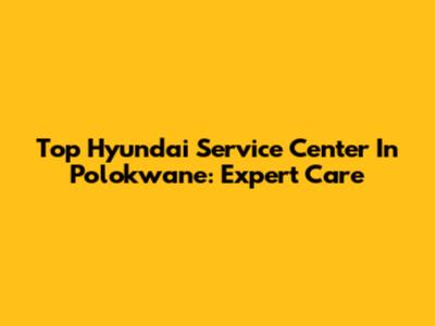Top Hyundai Service Center In Polokwane: Expert Care