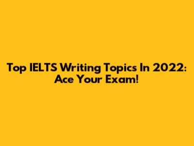 Top IELTS Writing Topics In 2022: Ace Your Exam!