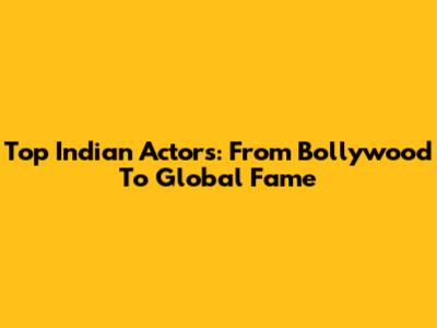 Top Indian Actors: From Bollywood To Global Fame