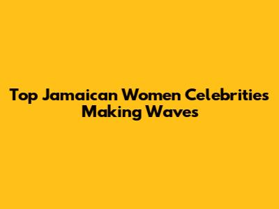 Top Jamaican Women Celebrities Making Waves