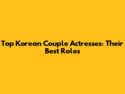 Top Korean Couple Actresses: Their Best Roles