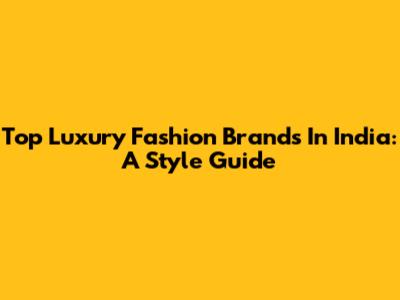 Top Luxury Fashion Brands In India: A Style Guide