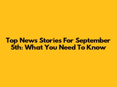 Top News Stories For September 5th: What You Need To Know