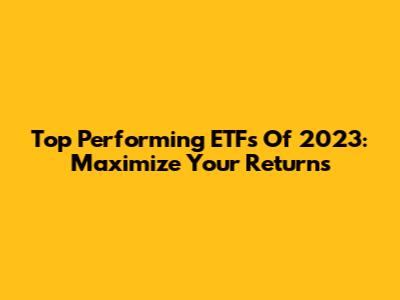 Top Performing ETFs Of 2023: Maximize Your Returns
