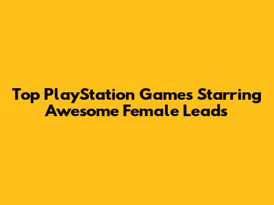 Top PlayStation Games Starring Awesome Female Leads