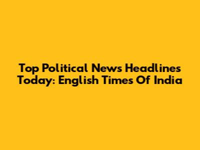Top Political News Headlines Today: English Times Of India
