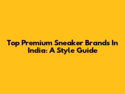 Top Premium Sneaker Brands In India: A Style Guide