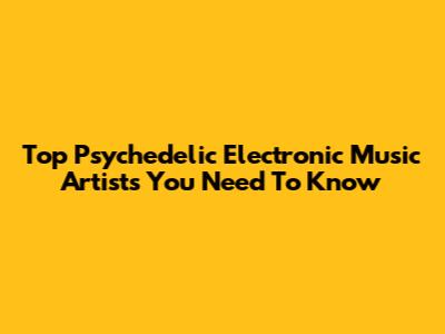 Top Psychedelic Electronic Music Artists You Need To Know