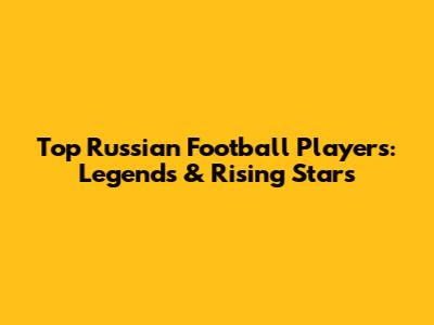 Top Russian Football Players: Legends & Rising Stars