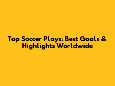 Top Soccer Plays: Best Goals & Highlights Worldwide
