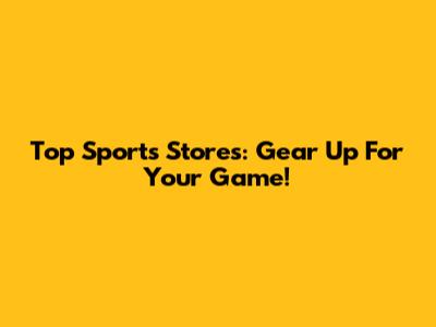 Top Sports Stores: Gear Up For Your Game!