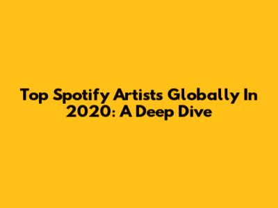 Top Spotify Artists Globally In 2020: A Deep Dive