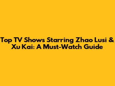 Top TV Shows Starring Zhao Lusi & Xu Kai: A Must-Watch Guide