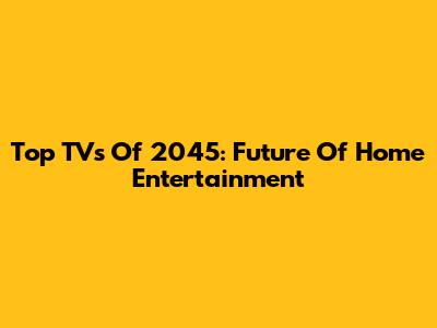Top TVs Of 2045: Future Of Home Entertainment