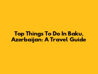 Top Things To Do In Baku, Azerbaijan: A Travel Guide