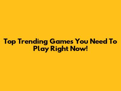 Top Trending Games You Need To Play Right Now!