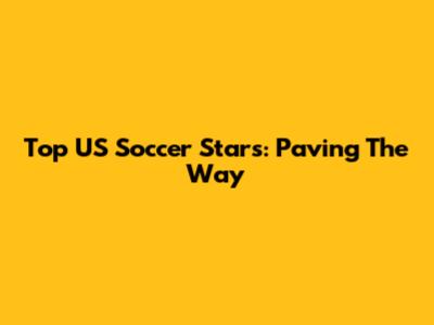 Top US Soccer Stars: Paving The Way