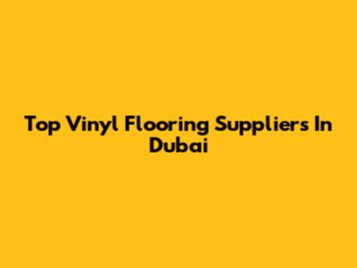 Top Vinyl Flooring Suppliers In Dubai