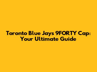 Toronto Blue Jays 9FORTY Cap: Your Ultimate Guide