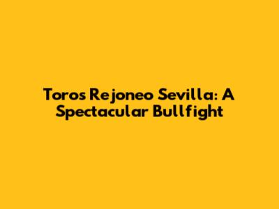 Toros Rejoneo Sevilla: A Spectacular Bullfight
