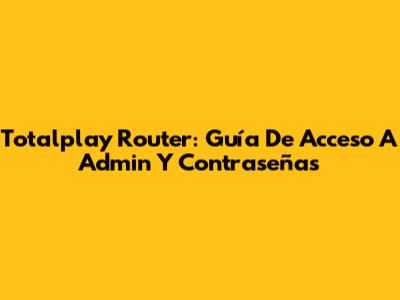 Totalplay Router: Guía De Acceso A Admin Y Contraseñas
