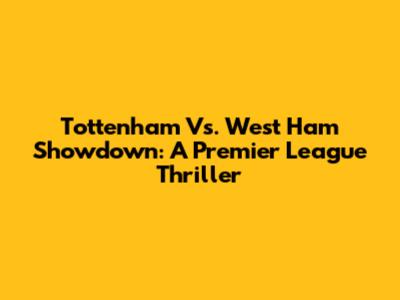 Tottenham Vs. West Ham Showdown: A Premier League Thriller