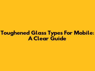Toughened Glass Types For Mobile: A Clear Guide