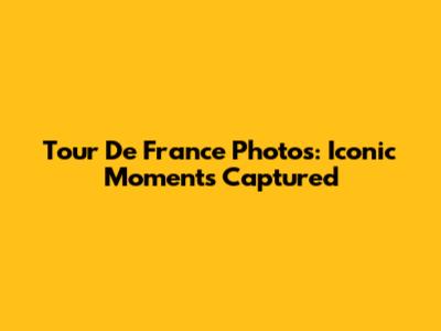 Tour De France Photos: Iconic Moments Captured