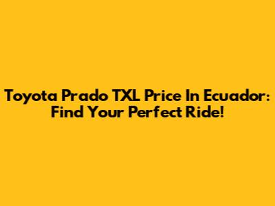 Toyota Prado TXL Price In Ecuador: Find Your Perfect Ride!