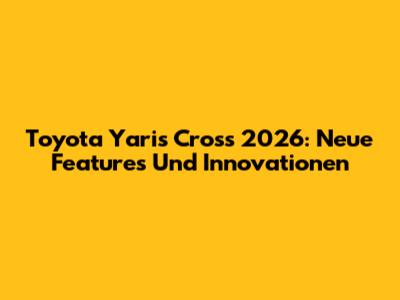 Toyota Yaris Cross 2026: Neue Features Und Innovationen