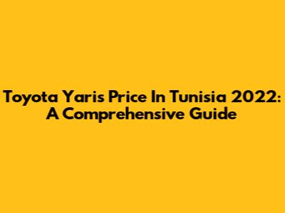 Toyota Yaris Price In Tunisia 2022: A Comprehensive Guide