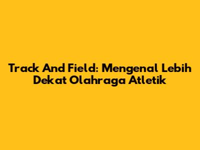Track And Field: Mengenal Lebih Dekat Olahraga Atletik