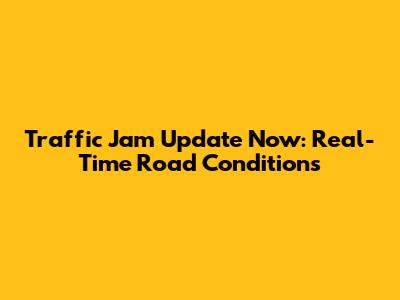 Traffic Jam Update Now: Real-Time Road Conditions