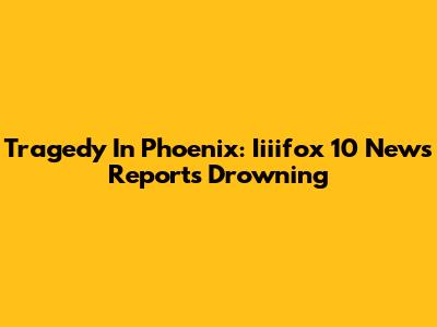 Tragedy In Phoenix: Iiiifox 10 News Reports Drowning