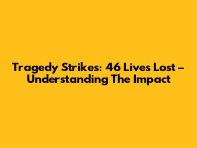 Tragedy Strikes: 46 Lives Lost – Understanding The Impact