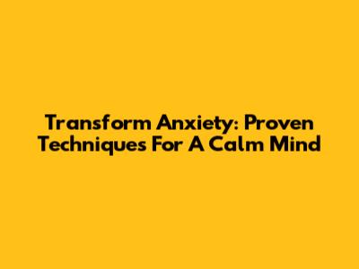 Transform Anxiety: Proven Techniques For A Calm Mind