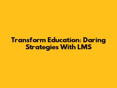Transform Education: Daring Strategies With LMS