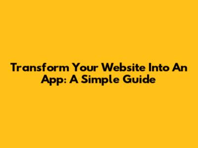 Transform Your Website Into An App: A Simple Guide