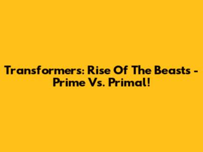 Transformers: Rise Of The Beasts - Prime Vs. Primal!