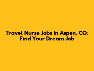 Travel Nurse Jobs In Aspen, CO: Find Your Dream Job