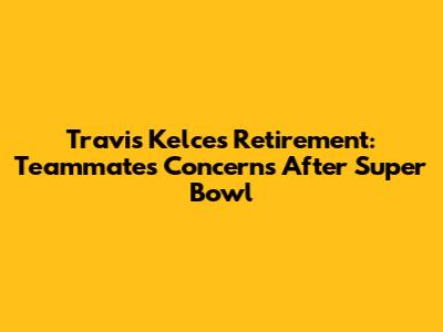 Travis Kelce's Retirement: Teammates' Concerns After Super Bowl