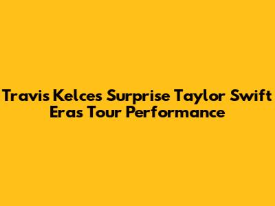 Travis Kelce's Surprise Taylor Swift Eras Tour Performance
