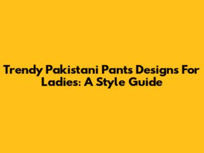 Trendy Pakistani Pants Designs For Ladies: A Style Guide